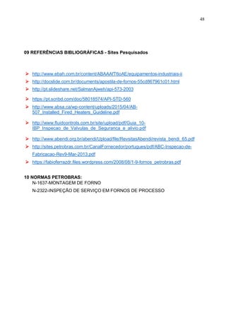 48
09 REFERÊNCIAS BIBLIOGRÁFICAS - Sites Pesquisados
 http://www.ebah.com.br/content/ABAAAfT6oAE/equipamentos-industriais-ii
 http://docslide.com.br/documents/apostila-de-fornos-55cd867961c01.html
 http://pt.slideshare.net/SalmanAjweh/api-573-2003
 https://pt.scribd.com/doc/58018574/API-STD-560
 http://www.absa.ca/wp-content/uploads/2015/04/AB-
507_Installed_Fired_Heaters_Guideline.pdf
 http://www.fluidcontrols.com.br/site/upload/pdf/Guia_10-
IBP_Inspecao_de_Valvulas_de_Seguranca_e_alivio.pdf
 http://www.abendi.org.br/abendi/Upload/file/RevsitasAbendi/revista_bendi_65.pdf
 http://sites.petrobras.com.br/CanalFornecedor/portugues/pdf/ABC-Inspecao-de-
Fabricacao-Rev9-Mar-2013.pdf
 https://fabioferrazdr.files.wordpress.com/2008/08/1-9-fornos_petrobras.pdf
10 NORMAS PETROBRAS:
N-1637-MONTAGEM DE FORNO
N-2322-INSPEÇÃO DE SERVIÇO EM FORNOS DE PROCESSO
 