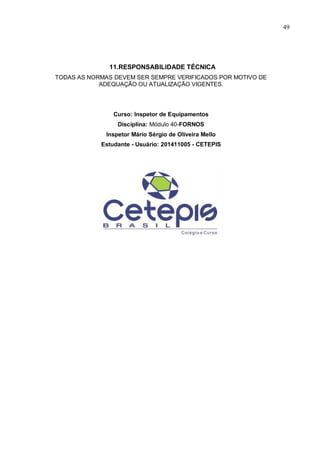 49
11.RESPONSABILIDADE TÉCNICA
TODAS AS NORMAS DEVEM SER SEMPRE VERIFICADOS POR MOTIVO DE
ADEQUAÇÃO OU ATUALIZAÇÃO VIGENTES.
Curso: Inspetor de Equipamentos
Disciplina: Módulo 40-FORNOS
Inspetor Mário Sérgio de Oliveira Mello
Estudante - Usuário: 201411005 - CETEPIS
 