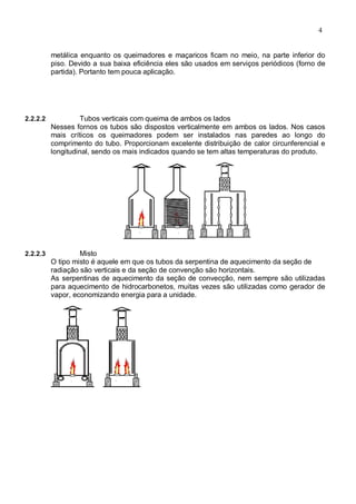 4
metálica enquanto os queimadores e maçaricos ficam no meio, na parte inferior do
piso. Devido a sua baixa eficiência eles são usados em serviços periódicos (forno de
partida). Portanto tem pouca aplicação.
2.2.2.2 Tubos verticais com queima de ambos os lados
Nesses fornos os tubos são dispostos verticalmente em ambos os lados. Nos casos
mais críticos os queimadores podem ser instalados nas paredes ao longo do
comprimento do tubo. Proporcionam excelente distribuição de calor circunferencial e
longitudinal, sendo os mais indicados quando se tem altas temperaturas do produto.
2.2.2.3 Misto
O tipo misto é aquele em que os tubos da serpentina de aquecimento da seção de
radiação são verticais e da seção de convenção são horizontais.
As serpentinas de aquecimento da seção de convecção, nem sempre são utilizadas
para aquecimento de hidrocarbonetos, muitas vezes são utilizadas como gerador de
vapor, economizando energia para a unidade.
 