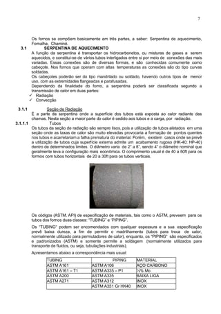 7
Os fornos se compõem basicamente em três partes, a saber: Serpentina de aquecimento,
Fornalha, Chaminé.
3.1 SERPENTINA DE AQUECIMENTO
A função da serpentina é transportar os hidrocarbonetos, ou misturas de gases a serem
aquecidos, e constitui-se de vários tubos interligados entre si por meio de conexões das mais
variadas. Essas conexões são de diversas formas, e são conhecidas comumente como
cabeçote. Nos fornos que operam com altas temperaturas as conexões são do tipo curvas
soldadas.
Os cabeçotes poderão ser do tipo mandrilado ou soldado, havendo outros tipos de menor
uso, com as extremidades flangeadas e parafusadas.
Dependendo da finalidade do forno, a serpentina poderá ser classificada segundo a
transmissão de calor em duas partes:
 Radiação
 Convecção
3.1.1 Seção de Radiação
É a parte da serpentina onde a superfície dos tubos está exposta ao calor radiante das
chamas. Nesta seção a maior parte do calor é cedido aos tubos e a carga, por radiação.
3.1.1.1 Tubos
Os tubos da seção de radiação são sempre lisos, pois a utilização de tubos aletados em uma
seção onde as taxas de calor são muito elevadas provocaria a formação de pontos quentes
nos tubos e acarretariam a falha prematura do material. Porém, existem casos onde se prevê
a utilização de tubos cuja superfície externa admite um acabamento rugoso (HK-40; HP-40)
dentro de determinados limites. O diâmetro varia de 2” a 8”, sendo 4” o diâmetro nominal que
geralmente leva a configuração mais econômica. O comprimento usual é de 40 a 50ft para os
formos com tubos horizontais de 20 a 30ft para os tubos verticais.
Os códigos (ASTM, API) de especificação de materiais, tais como o ASTM, preveem para os
tubos dos fornos duas classes: “TUBING” e ‘PIPING”.
Os “TUBING“ podem ser encomendados com qualquer espessura e a sua especificação
prevê baixa dureza, a fim de permitir o madrilhamento (tubos para troca de calor,
normalmente utilizado para permutadores de calor), enquanto, os “PIPING“ são especificados
e padronizados (ASTM) e somente permite a soldagem (normalmente utilizados para
transporte de fluidos, ou seja, tubulações industriais).
Apresentamos abaixo a correspondência mais usual:
TUBING PIPING MATERIAL
ASTM A161 ASTM A106 AÇO CARBONO
ASTM A161 – T1 ASTM A335 – P1 ½% Mo
ASTM A200 ASTM A335 BAIXA LIGA
ASTM A271 ASTM A312 INOX
ASTM A351 Gr HK40 INOX
 