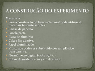 Materiais: Para a construção do fogão solar você pode utilizar de materiais bastante simples: Caixas de papelão Panela preta Placa de alumínio Cola e fita adesiva. Papel aluminizado Vidro, que pode ser substituído por um plástico transparente. Termômetro digital (-10º a 150º C)  Cubos de madeira com 5 cm de aresta. 