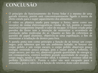 O princípio de funcionamento do Forno Solar é o mesmo de uma garrafa térmica, porém está concomitantemente ligado a teoria de efeito estufa para o super aquecimento dos alimentos.  O vidro ou plástico usado para tampar o forno, serve como um receptor de ondas eletromagnéticas vindas do Sol, porém o mesmo material transparente impede o calor de escapar. O Vácuo criado pelas paredes do forno tem a intenção de minimizar a ocorrência de condução pelas moléculas do ar. Quanto ao fato de cobrirmos as paredes de papel alumínio, objetivou-se uma espelhação, a fim de minimizar a irradiação de dentro para fora. A panela preta tem como princípio a função de se tornar um corpo negro, pois sabemos que em um ambiente isolado, se houver um corpo polido e um corpo escuro, o corpo polido absorverá pouca energia, emitindo pouca energia, pois a maior parte é refletida. O corpo escuro, por sua vez, absorverá grande quantidade de energia e, em consequência, emitirá também grande quantidade de energia. O corpo negro, sendo o absorvedor ideal, é também o emissor ideal ou perfeito (RAMALHO). Porém o calor não será escapado para a atmosfera, pois o vidro fará a função de retentor deste calor emitido.    