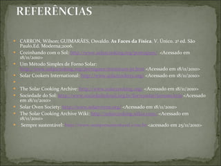 CARRON, Wilson; GUIMARÃES, Osvaldo.  As Faces da Física . V. Único. 2ª ed. São Paulo,Ed. Moderna;2006. Cozinhando com o Sol:  http://www.solarcooking.org/portugues/   <Acessado em 18/11/2010> Um Método Simples de Forno Solar:  http://www.solarcooking.org/portugues/minimum-pt.htm  <Acessado em 18/11/2010> Solar Cookers International:  http://www.solarcookers.org/  <Acessado em 18/11/2010>   The Solar Cooking Archive:  http://www.solarcooking.org/  <Acessado em 18/11/2010> Sociedade do Sol:  http://www.sociedadedosol.org.br/fornosolar/fornoss.htm  <Acessado em 18/11/2010> Solar Oven Society:  http://www.solarovens.org/  <Acessado em 18/11/2010> The Solar Cooking Archive Wiki:  http://solarcooking.wikia.com/  <Acessado em 18/11/2010>   Sempre sustentável:  http://www.sempresustentavel.com.br  <acessado em 25/11/2010> 