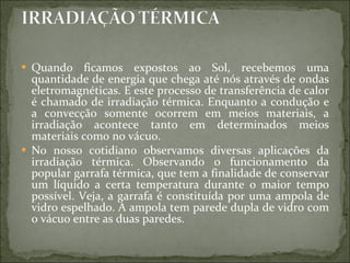Quando ficamos expostos ao Sol, recebemos uma quantidade de energia que chega até nós através de ondas eletromagnéticas. E este processo de transferência de calor é chamado de irradiação térmica. Enquanto a condução e a convecção somente ocorrem em meios materiais, a irradiação acontece tanto em determinados meios materiais como no vácuo. No nosso cotidiano observamos diversas aplicações da irradiação térmica. Observando o funcionamento da popular garrafa térmica, que tem a finalidade de conservar um líquido a certa temperatura durante o maior tempo possível. Veja, a garrafa é constituída por uma ampola de vidro espelhado. A ampola tem parede dupla de vidro com o vácuo entre as duas paredes.  