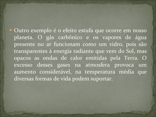 Outro exemplo é o efeito estufa que ocorre em nosso planeta. O gás carbônico e os vapores de água presente no ar funcionam como um vidro, pois são transparentes à energia radiante que vem do Sol, mas opacos as ondas de calor emitidas pela Terra. O excesso desses gases na atmosfera provoca um aumento considerável, na temperatura média que diversas formas de vida podem suportar.  