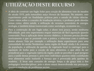 A ideia de construir um fogão Solar para cocção de alimentos vem de meados do século XVII, pelo naturalista suíço Horace de Saussure. No entanto, este experimento pode ter finalidades práticas para o estudo de várias ciências. Como vimos sobre o conceito de irradiação térmica, o professor pode abordar temas como: efeito estufa, a utilização de recursos renováveis de energia, ecologia, e também temas transversais como: sociologia, economia etc..  Para a construção de um fogão solar, o aluno terá pouca, senão nenhuma dificuldade, pois este experimento requer materiais de fácil aquisição quando construído. Para a aplicação deste recurso didático, o docente precisa abordar teoricamente o que se pretende com a prática, e relacionar com o cotidiano destes alunos. Veja por exemplo a utilização deste experimento para uma comunidade do sertão Nordestino: nesta região do Brasil, ainda é de costume da população, a utilização da queima da vegetação local (a caatinga) para a aquisição de lenha para a cocção de seus alimentos, o que além de ser prejudicial para a vegetação nativa da região, pode-se perceber o qual perigoso para a saúde destas pessoas é, pois estes indivíduos quantos estão cozinhando seus alimentos estão inalando a fumaça que é provocada pela queima da madeira.  E levar este conceito de energia limpa e de graça tem o fim pedagógico interdisciplinar, pois o aluno estará desenvolvendo sua percepção quanto à resolução de problemas sociais.    