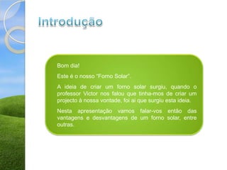 Bom dia!
Este é o nosso “Forno Solar”.
A ideia de criar um forno solar surgiu, quando o
professor Victor nos falou que tinha-mos de criar um
projecto à nossa vontade, foi ai que surgiu esta ideia.
Nesta apresentação vamos falar-vos então das
vantagens e desvantagens de um forno solar, entre
outras.
 
