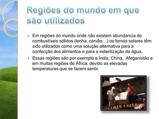    Em regiões do mundo onde não existem abundancia de
    combustíveis sólidos (lenha, carvão…) os fornos solares têm
    sido utilizados como uma solução alternativa para a
    confecção dos alimentos e para a esterilização da água.
   Essas regiões são por exemplo a Índia, China, Afeganistão e
    em muitas regiões de África, devido as elevadas
    temperaturas que se fazem sentir.
 