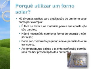    Há diversas razões para a utilização de um forno solar
    como por exemplo:
     É fácil de fazer e os materiais para a sua construção
      são baratos;
     Não é necessária nenhuma forma de energia a não
      ser o sol;
     Pode ser construído pequeno e leve permitindo o seu
      transporte.
     As temperaturas baixas e a lenta confecção permite
      uma melhor preservação dos nutrientes.
 