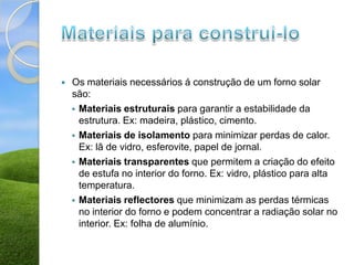    Os materiais necessários á construção de um forno solar
    são:
     Materiais estruturais para garantir a estabilidade da
      estrutura. Ex: madeira, plástico, cimento.
     Materiais de isolamento para minimizar perdas de calor.
      Ex: lã de vidro, esferovite, papel de jornal.
     Materiais transparentes que permitem a criação do efeito
      de estufa no interior do forno. Ex: vidro, plástico para alta
      temperatura.
     Materiais reflectores que minimizam as perdas térmicas
      no interior do forno e podem concentrar a radiação solar no
      interior. Ex: folha de alumínio.
 