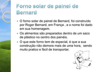    O forno solar de painel de Bernard, foi construído
    por Roger Bernard, em França , e o nome foi dado
    em sua homenagem.
   Os alimentos são preparados dentro de um saco
    de plástico no centro dos painéis.
   O que este forno tem de especial, é que a sua
    construção não demora mais de uma hora, sendo
    muito pratico e fácil de transportar.
 