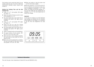 1514
This function can be used even when you are
already using the oven. To do this, follow the
instructions indicated above except point
number 4.
Setting the Cooking Time and the End
Cooking Time
1 Press or until symbol lights
up. Press .
2 Select the period of time you wish to cook
for by pressing or .
3 The clock beeps twice, the current time is
displayed and symbol lights up per-
manently.
4 Press or until symbol lights
up. Press .
5 Select the time you wish the cooking
process to finish at by pressing or .
6 The clock beeps twice, the current time is
displayed and symbol lights up per-
manently.
7 Select a cooking function and temperature.
8 The oven remains off with symbols
and lit up. Your oven is set.
9 When the time to start cooking is reached,
the oven starts up and cooks for the set
period of time.
10 When the set end cooking time is reached,
the oven turns itself off, the alarm sounds
and symbols and flash.
11 Press any button to stop the alarm and
turn the oven back on again.
12 Set the controls to to turn the oven off.
You can modify the end cooking time while cook-
ing is in progress by pressing or until
symbol lights up and then pressing .
You can now modify the end cooking time by
pressing or . The clock beeps twice to
confirm the change.
Important
In the event of a power cut, all the electronic
clock settings are deleted and the indication
00:00 flashes on the display. It is necessary
to set the time and programme the clock
again.
Technical Information
This oven has got a door temperature of below 60 K (as per EN60335-1/2-6).
3172092-ABB00 15/4/05 09:19 Página 14
 