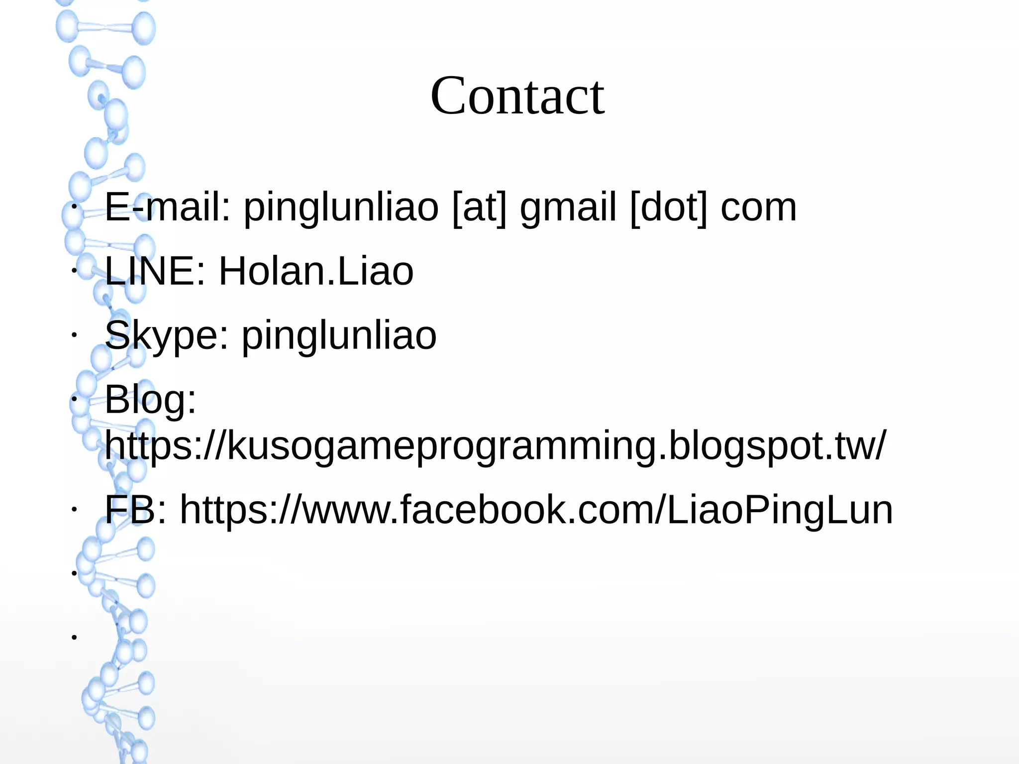 Contact
●
E-mail: pinglunliao [at] gmail [dot] com
●
LINE: Holan.Liao
●
Skype: pinglunliao
●
Blog:
https://kusogameprogramming.blogspot.tw/
●
FB: https://www.facebook.com/LiaoPingLun
●
●
 