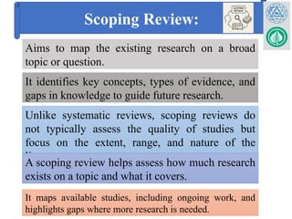 Scoping Review:
Aims to map the existing research on a broad
topic or question.
It identifies key concepts, types of evidence, and
gaps in knowledge to guide future research.
Unlike systematic reviews, scoping reviews do
not typically assess the quality of studies but
focus on the extent, range, and nature of the
literature
A scoping review helps assess how much research
exists on a topic and what it covers.
It maps available studies, including ongoing work, and
highlights gaps where more research is needed.
 