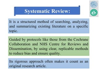 Systematic Review:
It is a structured method of searching, analyzing,
and summarizing existing literature on a specific
topic.
Guided by protocols like those from the Cochrane
Collaboration and NHS Centre for Reviews and
Dissemination, by using clear, replicable methods
to reduce bias and ensure quality.
Its rigorous approach often makes it count as an
original research article.
 