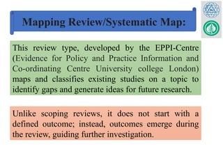 Mapping Review/Systematic Map:
This review type, developed by the EPPI-Centre
(Evidence for Policy and Practice Information and
Co-ordinating Centre University college London)
maps and classifies existing studies on a topic to
identify gaps and generate ideas for future research.
Unlike scoping reviews, it does not start with a
defined outcome; instead, outcomes emerge during
the review, guiding further investigation.
 