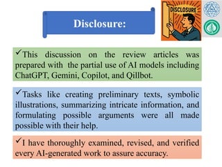 Disclosure:
This discussion on the review articles was
prepared with the partial use of AI models including
ChatGPT, Gemini, Copilot, and Qillbot.
Tasks like creating preliminary texts, symbolic
illustrations, summarizing intricate information, and
formulating possible arguments were all made
possible with their help.
I have thoroughly examined, revised, and verified
every AI-generated work to assure accuracy.
 