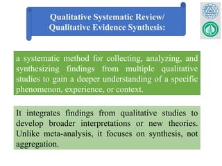 Qualitative Systematic Review/
Qualitative Evidence Synthesis:
a systematic method for collecting, analyzing, and
synthesizing findings from multiple qualitative
studies to gain a deeper understanding of a specific
phenomenon, experience, or context.
It integrates findings from qualitative studies to
develop broader interpretations or new theories.
Unlike meta-analysis, it focuses on synthesis, not
aggregation.
 