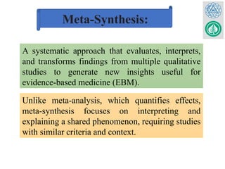 Meta-Synthesis:
A systematic approach that evaluates, interprets,
and transforms findings from multiple qualitative
studies to generate new insights useful for
evidence-based medicine (EBM).
Unlike meta-analysis, which quantifies effects,
meta-synthesis focuses on interpreting and
explaining a shared phenomenon, requiring studies
with similar criteria and context.
 