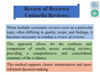 Review of Reviews/
Umbrella Reviews:
When multiple systematic reviews exist on a particular
topic, often differing in quality, scope, and findings, it
becomes necessary to conduct a review of reviews.
This approach allows for the synthesis and
comparison of results across existing reviews,
providing a comprehensive and consolidated
summary of the evidence.
This method supports clearer interpretation and more
informed decision-making.
 