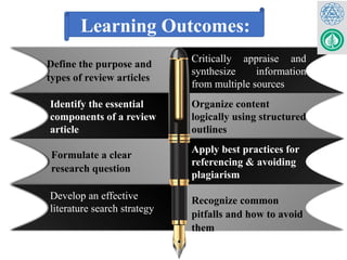 Define the purpose and
types of review articles
Identify the essential
components of a review
article
Formulate a clear
research question
Develop an effective
literature search strategy
Critically appraise and
synthesize information
from multiple sources
Organize content
logically using structured
outlines
Apply best practices for
referencing & avoiding
plagiarism
Recognize common
pitfalls and how to avoid
them
Learning Outcomes:
 