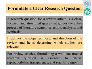 Formulate a Clear Research Question
It defines the scope, purpose, and direction of the
review and helps determine which studies are
relevant.
For review articles, formulating a well-constructed
research question is essential to ensure
reproducibility, transparency, and scientific rigor.
A research question for a review article is a clear,
focused, and structured query that guides the entire
process of literature search, selection, analysis, and
synthesis.
 