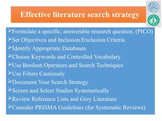 Effective literature search strategy
Formulate a specific, answerable research question. (PICO)
Set Objectives and Inclusion/Exclusion Criteria
Identify Appropriate Databases
Choose Keywords and Controlled Vocabulary
Use Boolean Operators and Search Techniques
Use Filters Cautiously
Document Your Search Strategy
Screen and Select Studies Systematically
Review Reference Lists and Grey Literature
Consider PRISMA Guidelines (for Systematic Reviews)
 