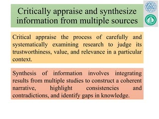 Critically appraise and synthesize
information from multiple sources
Critical appraise the process of carefully and
systematically examining research to judge its
trustworthiness, value, and relevance in a particular
context.
Synthesis of information involves integrating
results from multiple studies to construct a coherent
narrative, highlight consistencies and
contradictions, and identify gaps in knowledge.
 
