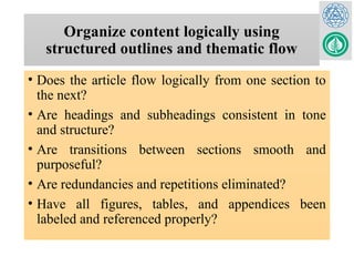 Organize content logically using
structured outlines and thematic flow
• Does the article flow logically from one section to
the next?
• Are headings and subheadings consistent in tone
and structure?
• Are transitions between sections smooth and
purposeful?
• Are redundancies and repetitions eliminated?
• Have all figures, tables, and appendices been
labeled and referenced properly?
 