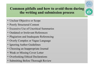 Common pitfalls and how to avoid them during
the writing and submission process
• Unclear Objective or Scope
• Poorly Structured Content
• Excessive Use of Uncritical Summaries
• Outdated or Irrelevant References
• Plagiarism and Inadequate Referencing
• Overly Complex or Vague Language
• Ignoring Author Guidelines
• Choosing an Inappropriate Journal
• Weak or Missing Cover Letter
• Overlooking Ethical Declarations
• Submitting Before Thorough Review
 