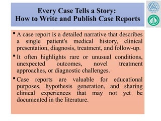 Every Case Tells a Story:
How to Write and Publish Case Reports
 A case report is a detailed narrative that describes
a single patient's medical history, clinical
presentation, diagnosis, treatment, and follow-up.
 It often highlights rare or unusual conditions,
unexpected outcomes, novel treatment
approaches, or diagnostic challenges.
 Case reports are valuable for educational
purposes, hypothesis generation, and sharing
clinical experiences that may not yet be
documented in the literature.
 