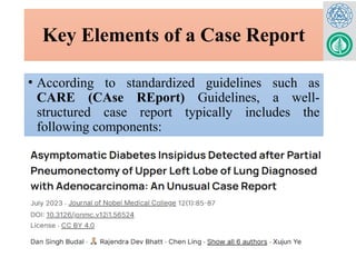 Key Elements of a Case Report
• According to standardized guidelines such as
CARE (CAse REport) Guidelines, a well-
structured case report typically includes the
following components:
 