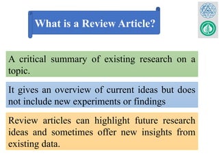 What is a Review Article?
A critical summary of existing research on a
topic.
It gives an overview of current ideas but does
not include new experiments or findings
Review articles can highlight future research
ideas and sometimes offer new insights from
existing data.
 