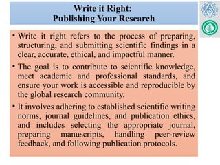 Write it Right:
Publishing Your Research
• Write it right refers to the process of preparing,
structuring, and submitting scientific findings in a
clear, accurate, ethical, and impactful manner.
• The goal is to contribute to scientific knowledge,
meet academic and professional standards, and
ensure your work is accessible and reproducible by
the global research community.
• It involves adhering to established scientific writing
norms, journal guidelines, and publication ethics,
and includes selecting the appropriate journal,
preparing manuscripts, handling peer-review
feedback, and following publication protocols.
 
