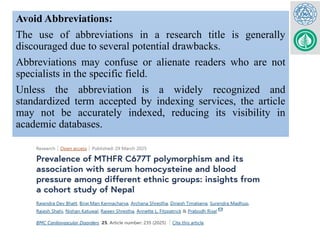 Avoid Abbreviations:
The use of abbreviations in a research title is generally
discouraged due to several potential drawbacks.
Abbreviations may confuse or alienate readers who are not
specialists in the specific field.
Unless the abbreviation is a widely recognized and
standardized term accepted by indexing services, the article
may not be accurately indexed, reducing its visibility in
academic databases.
 