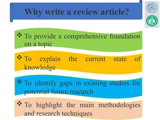 Why write a review article?
 To provide a comprehensive foundation
on a topic
 To explain the current state of
knowledge
 To identify gaps in existing studies for
potential future research
 To highlight the main methodologies
and research techniques
 