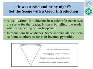 “It was a cold and rainy night”:
Set the Scene with a Good Introduction
• A well-written introduction in a scientific paper sets
the scene for the reader. It starts by telling the reader
what is happening or has happened.
• Introductions have shapes. Some individuals see them
as funnels, others as cones or inverted pyramids.
 