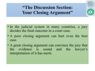 “The Discussion Section:
Your Closing Argument”
• In the judicial system in many countries, a jury
decides the final outcome in a court case.
• A poor closing argument can hurt even the best
case.
• A great closing argument can convince the jury that
the evidence is sound and the lawyer’s
interpretation of it has merit.
 