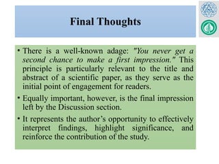 Final Thoughts
• There is a well-known adage: "You never get a
second chance to make a first impression." This
principle is particularly relevant to the title and
abstract of a scientific paper, as they serve as the
initial point of engagement for readers.
• Equally important, however, is the final impression
left by the Discussion section.
• It represents the author’s opportunity to effectively
interpret findings, highlight significance, and
reinforce the contribution of the study.
 