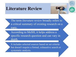 Literature Review
The term literature review broadly refers to
a critical summary of existing research on a
topic.
According to MeSH, it helps address a
specific research question and can vary in
depth.
It includes selected sources based on set criteria
but doesn't require a formal, exhaustive search or
systematic analysis.
 