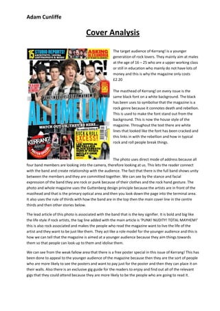 Adam Cunliffe

                                     Cover Analysis
                                                       The target audience of Kerrang! is a younger
                                                       generation of rock lovers. They mainly aim at males
                                                       at the age of 16 – 25 who are a upper working class
                                                       or still in education who mainly do not have lots of
                                                       money and this is why the magazine only costs
                                                       £2.20

                                                       The masthead of Kerrang! on every issue is the
                                                       same black font on a white background. The black
                                                       has been uses to symbolise that the magazine is a
                                                       rock genre because it connotes death and rebellion.
                                                       This is used to make the font stand out from the
                                                       background. This is now the house style of the
                                                       magazine. Throughout the text there are white
                                                       lines that looked like the font has been cracked and
                                                       this links in with the rebellion and how in typical
                                                       rock and roll people break things.



                                                      The photo uses direct mode of address because all
four band members are looking into the camera, therefore looking at us. This lets the reader connect
with the band and create relationship with the audience. The fact that there is the full band shows unity
between the members and they are committed together. We can see by the stance and facial
expression of the band they are rock or punk because of their clothes and the rock hand gesture. The
photo and whole magazine uses the Guttenberg design principle because the artists are in front of the
masthead and that is the primary optical area and then you look down the page into the terminal area.
It also uses the rule of thirds with how the band are in the top then the main cover line in the centre
thirds and then other stories below.

The lead article of this photo is associated with the band that is the key signifier. It is bold and big like
the life style if rock artists, the tag line added with the main article is ‘PUNK! NUDITY! TOTAL MAYHEM!’
this is also rock associated and makes the people who read the magazine want to live the life of the
artist and they want to be just like them. They act like a role model for the younger audience and this is
how we can tell that the magazine is aimed at a younger audience because they aim things towards
them so that people can look up to them and idolise them.

We can see from the weak fallow area that there is a free poster special in this issue of Kerrang! This has
been done to appeal to the younger audience of the magazine because then they are the sort of people
who are more likely to see the posters and want to pay just for the poster and then they can place it on
their walls. Also there is an exclusive gig guide for the readers to enjoy and find out all of the relevant
gigs that they could attend because they are more likely to be the people who are going to read it.
 