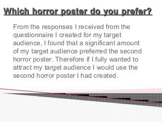 Which horror poster do you prefer?Which horror poster do you prefer?
From the responses I received from the
questionnaire I created for my target
audience, I found that a significant amount
of my target audience preferred the second
horror poster. Therefore if I fully wanted to
attract my target audience I would use the
second horror poster I had created.
 