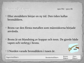1500 f Kr – 500 e Kr

 Efter stenåldern börjar en ny tid. Den tiden kallas

bronsåldern.
 Brons var den första metallen som människorna började

använda.
 Brons är en blandning av koppar och tenn. De gjorde både

vapen och verktyg i brons.
 I Norden varade bronsåldern i tusen år.

 