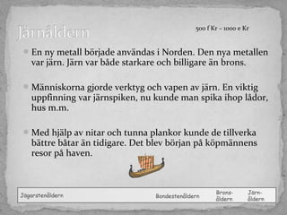 500 f Kr – 1000 e Kr

 En ny metall började användas i Norden. Den nya metallen

var järn. Järn var både starkare och billigare än brons.

 Människorna gjorde verktyg och vapen av järn. En viktig

uppfinning var järnspiken, nu kunde man spika ihop lådor,
hus m.m.

 Med hjälp av nitar och tunna plankor kunde de tillverka

bättre båtar än tidigare. Det blev början på köpmännens
resor på haven.

 