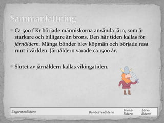  Ca 500 f Kr började människorna använda järn, som är

starkare och billigare än brons. Den här tiden kallas för
järnåldern. Många bönder blev köpmän och började resa
runt i världen. Järnåldern varade ca 1500 år.

 Slutet av järnåldern kallas vikingatiden.

 