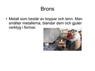 Brons
●

Metall som består av koppar och tenn. Man
smälter metallerna, blandar dem och gjuter
verktyg i formar.

 