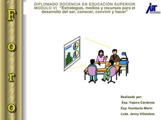 Realizado por : Esp. Yajaira Cárdenas Esp. Humberto Marín Lcda. Jenny Villalobos F o r o  DIPLOMADO DOCENCIA EN EDUCACIÓN SUPERIOR MODULO VI  “ Estrategias, medios y recursos para el desarrollo del ser, conocer, convivir y hacer ” 