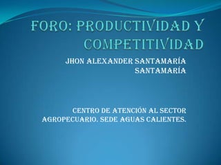 Foro: productividad y competitividad Jhon Alexander Santamaría Santamaría  Centro de atención al sector agropecuario. Sede aguas calientes. 