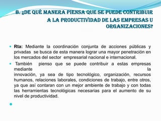  b. ¿De qué manera piensa que se puede Contribuir a la productividad de las empresas u organizaciones?Rta: Mediante la coordinación conjunta de acciones públicas y privadas  se busca de esta manera lograr una mayor penetración en los mercados del sector  empresarial nacional e internacional.También  pienso que se puede contribuir a estas empresas mediante lainnovación, ya sea de tipo tecnológico, organización, recursoshumanos, relaciones laborales, condiciones de trabajo, entre otros, ya que así contaran con un mejor ambiente de trabajo y con todas las herramientas tecnológicas necesarias para el aumento de su nivel de productividad. 