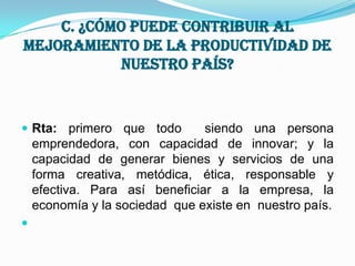 c. ¿Cómo puede contribuir al mejoramiento de la productividad de nuestro país?Rta: primero que todo  siendo una persona emprendedora, con capacidad de innovar; y la capacidad de generar bienes y servicios de una forma creativa, metódica, ética, responsable y efectiva. Para así beneficiar a la empresa, la economía y la sociedad  que existe en  nuestro país. 
